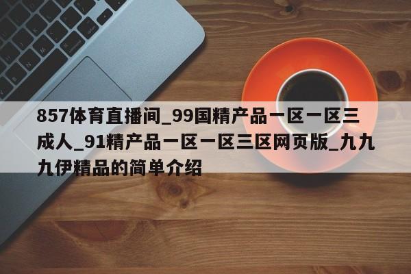 857体育直播间_99国精产品一区一区三成人_91精产品一区一区三区网页版_九九九伊精品的简单介绍