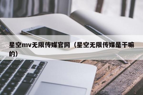 星空mv无限传媒官网（星空无限传媒是干嘛的）